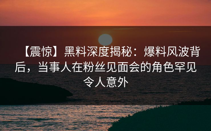 【震惊】黑料深度揭秘：爆料风波背后，当事人在粉丝见面会的角色罕见令人意外