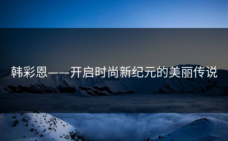 韩彩恩——开启时尚新纪元的美丽传说