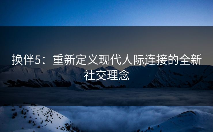 换伴5：重新定义现代人际连接的全新社交理念
