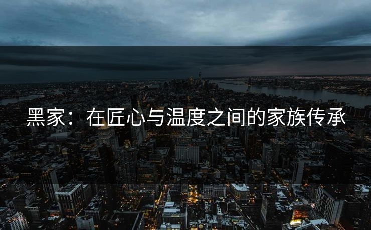 黑家：在匠心与温度之间的家族传承