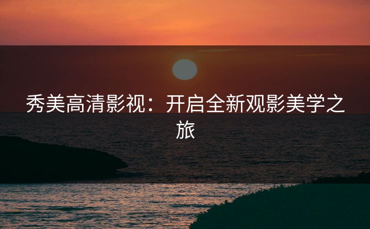 秀美高清影视：开启全新观影美学之旅