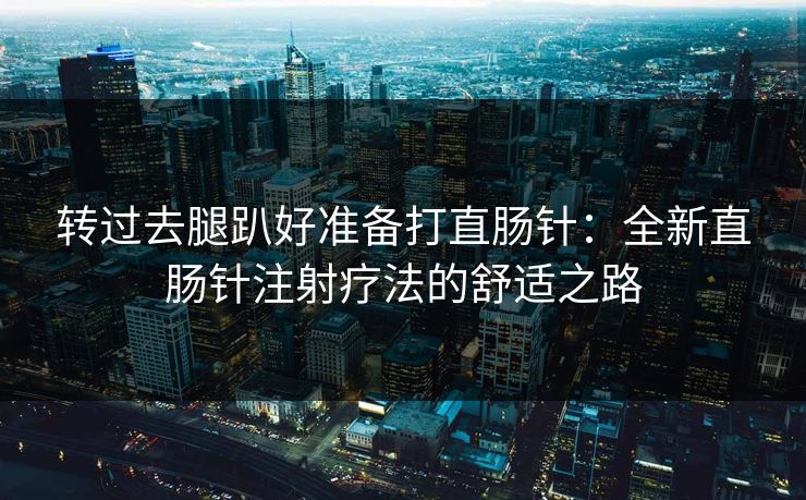 转过去腿趴好准备打直肠针：全新直肠针注射疗法的舒适之路