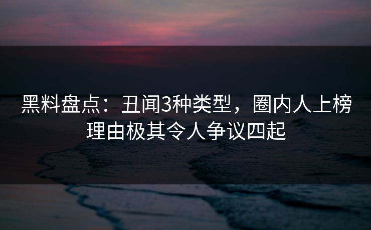 黑料盘点：丑闻3种类型，圈内人上榜理由极其令人争议四起