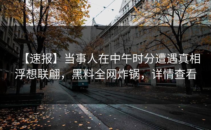 【速报】当事人在中午时分遭遇真相浮想联翩，黑料全网炸锅，详情查看