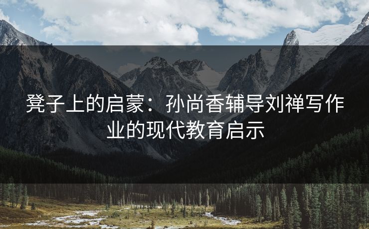 凳子上的启蒙：孙尚香辅导刘禅写作业的现代教育启示