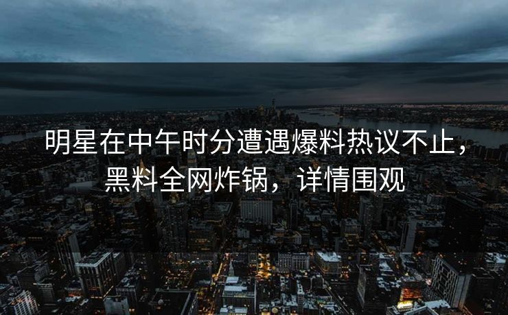 明星在中午时分遭遇爆料热议不止，黑料全网炸锅，详情围观