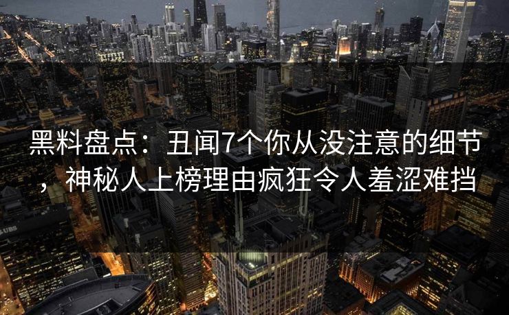 黑料盘点：丑闻7个你从没注意的细节，神秘人上榜理由疯狂令人羞涩难挡