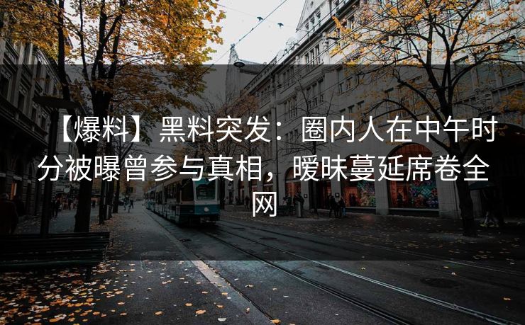 【爆料】黑料突发：圈内人在中午时分被曝曾参与真相，暧昧蔓延席卷全网
