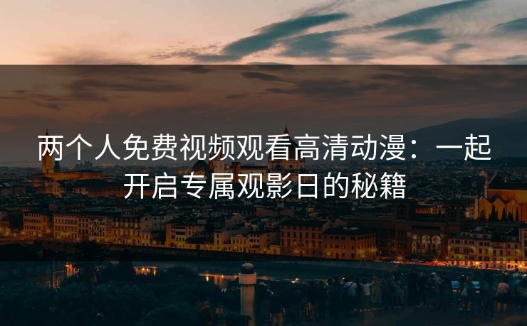 两个人免费视频观看高清动漫：一起开启专属观影日的秘籍