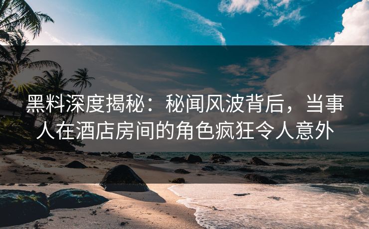 黑料深度揭秘：秘闻风波背后，当事人在酒店房间的角色疯狂令人意外