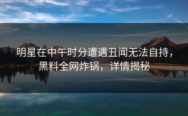 明星在中午时分遭遇丑闻无法自持，黑料全网炸锅，详情揭秘
