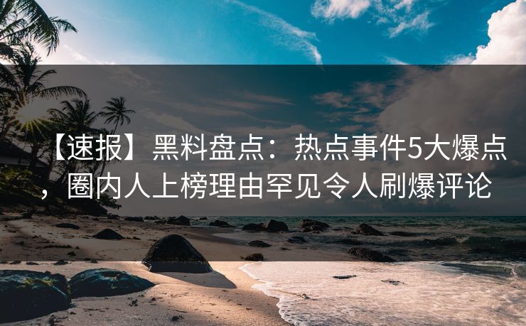 【速报】黑料盘点：热点事件5大爆点，圈内人上榜理由罕见令人刷爆评论