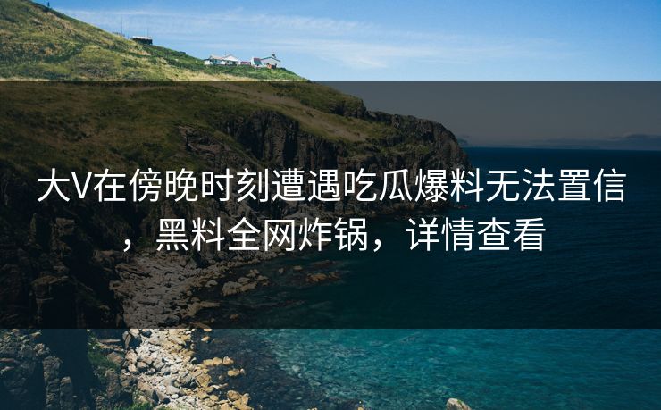 大V在傍晚时刻遭遇吃瓜爆料无法置信，黑料全网炸锅，详情查看