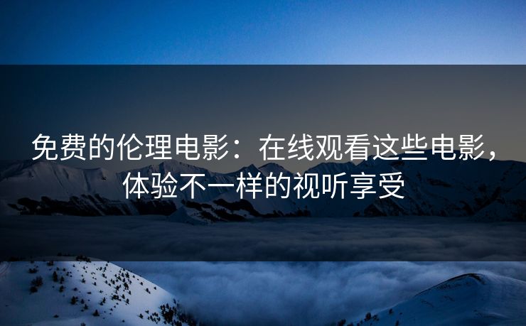 免费的伦理电影：在线观看这些电影，体验不一样的视听享受