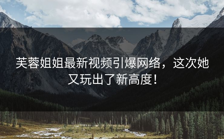 芙蓉姐姐最新视频引爆网络，这次她又玩出了新高度！