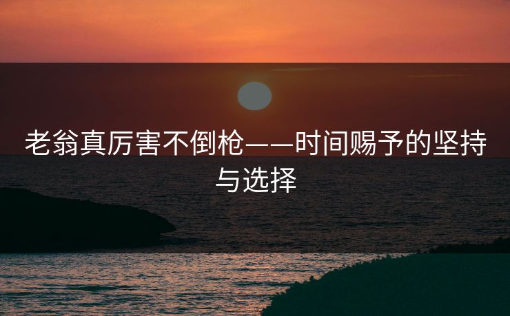 老翁真厉害不倒枪——时间赐予的坚持与选择