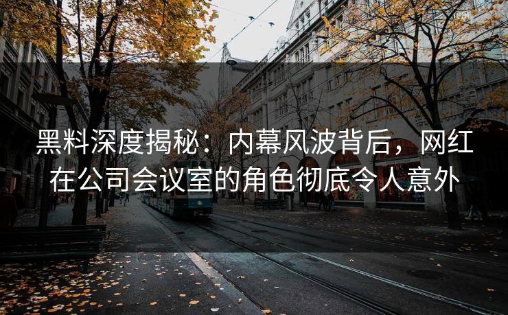 黑料深度揭秘：内幕风波背后，网红在公司会议室的角色彻底令人意外