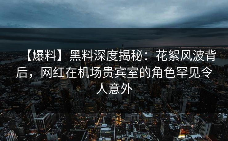 【爆料】黑料深度揭秘：花絮风波背后，网红在机场贵宾室的角色罕见令人意外