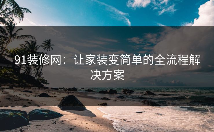 91装修网：让家装变简单的全流程解决方案