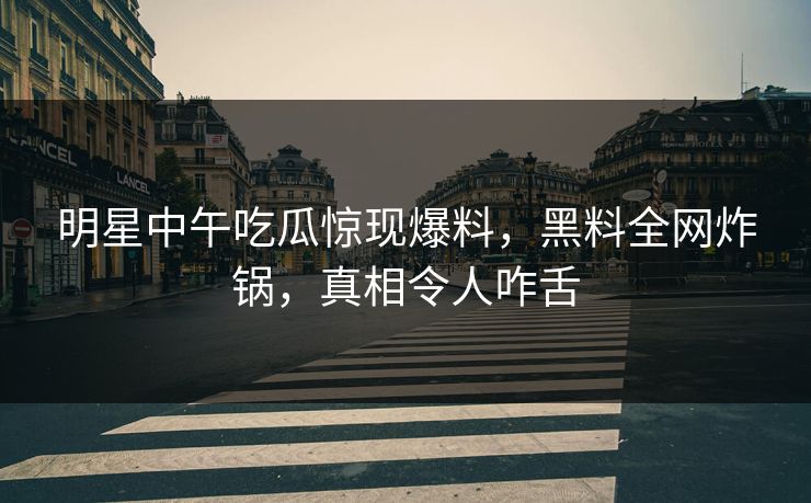 明星中午吃瓜惊现爆料，黑料全网炸锅，真相令人咋舌