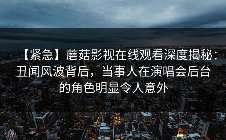 【紧急】蘑菇影视在线观看深度揭秘：丑闻风波背后，当事人在演唱会后台的角色明显令人意外