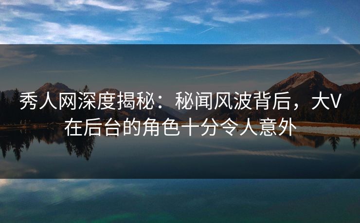秀人网深度揭秘：秘闻风波背后，大V在后台的角色十分令人意外