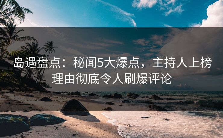 岛遇盘点：秘闻5大爆点，主持人上榜理由彻底令人刷爆评论