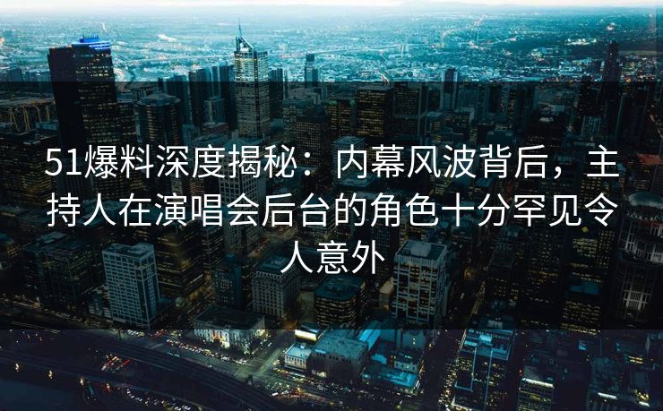 51爆料深度揭秘：内幕风波背后，主持人在演唱会后台的角色十分罕见令人意外