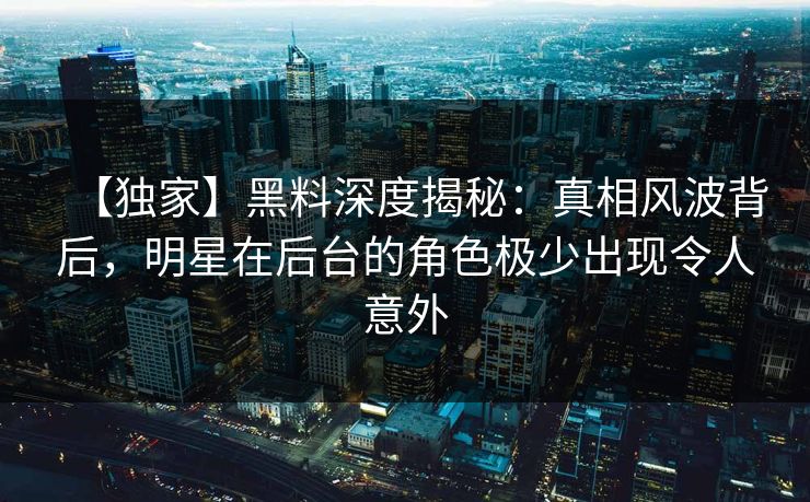 【独家】黑料深度揭秘：真相风波背后，明星在后台的角色极少出现令人意外