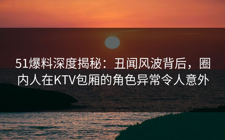 51爆料深度揭秘：丑闻风波背后，圈内人在KTV包厢的角色异常令人意外