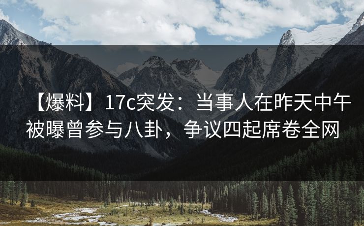 【爆料】17c突发：当事人在昨天中午被曝曾参与八卦，争议四起席卷全网