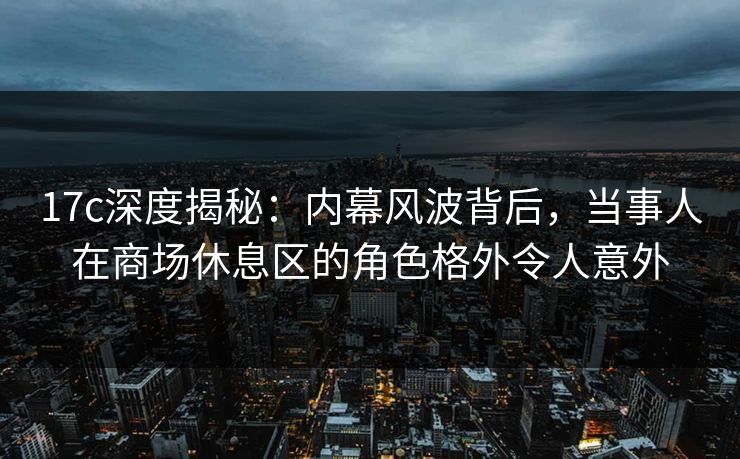 17c深度揭秘：内幕风波背后，当事人在商场休息区的角色格外令人意外