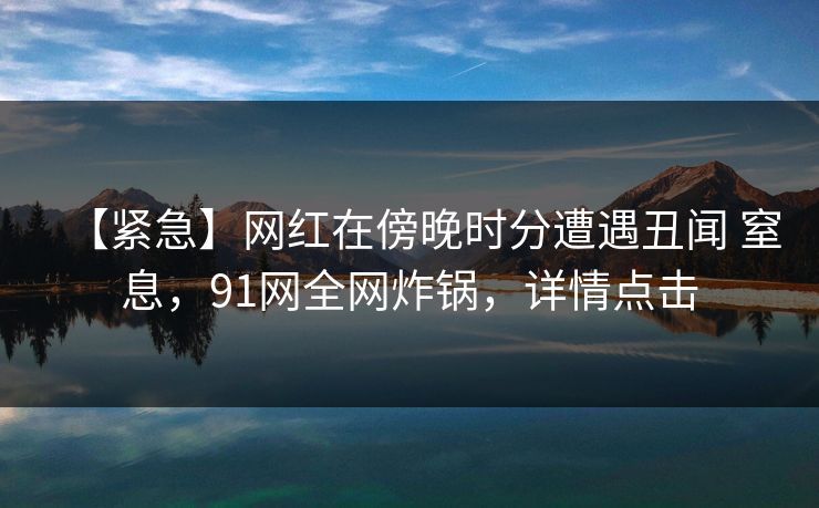 【紧急】网红在傍晚时分遭遇丑闻 窒息，91网全网炸锅，详情点击