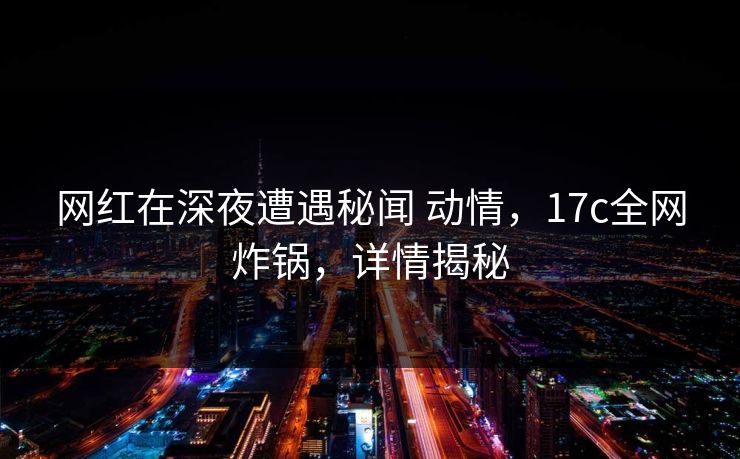 网红在深夜遭遇秘闻 动情，17c全网炸锅，详情揭秘