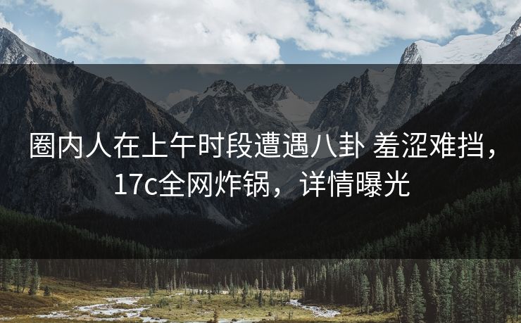 圈内人在上午时段遭遇八卦 羞涩难挡，17c全网炸锅，详情曝光