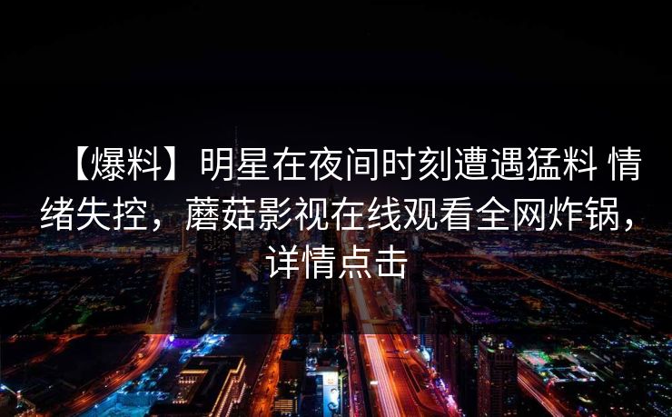 【爆料】明星在夜间时刻遭遇猛料 情绪失控，蘑菇影视在线观看全网炸锅，详情点击