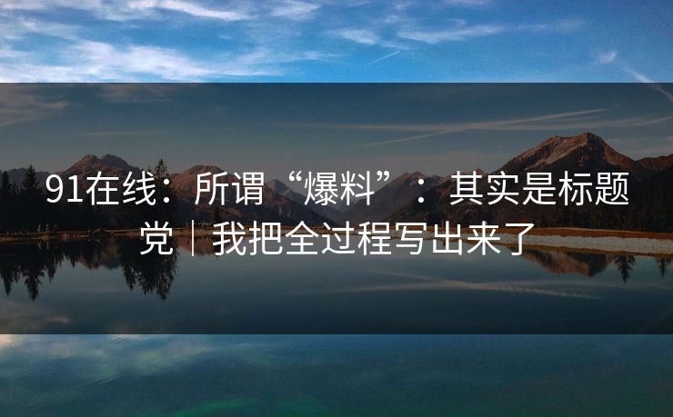 91在线：所谓“爆料”：其实是标题党｜我把全过程写出来了