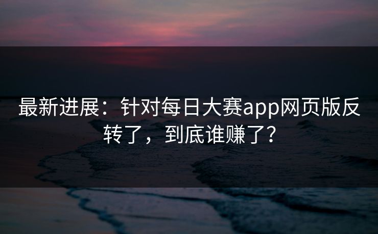 最新进展：针对每日大赛app网页版反转了，到底谁赚了？