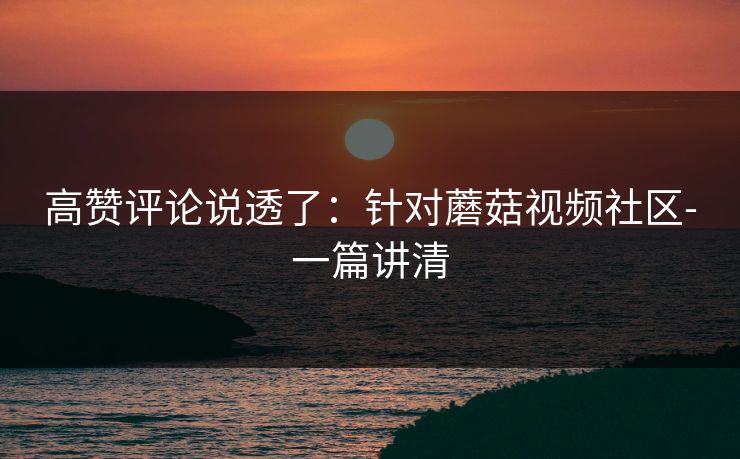 高赞评论说透了：针对蘑菇视频社区-一篇讲清
