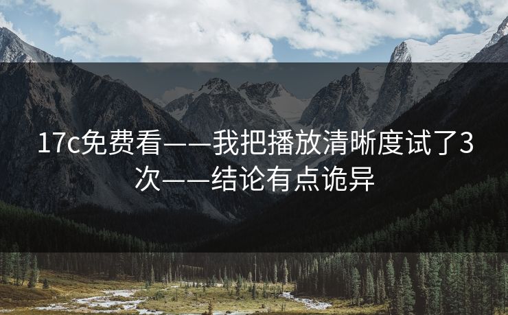 17c免费看——我把播放清晰度试了3次——结论有点诡异